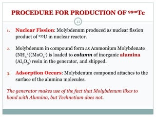 PROCEDURE FOR PRODUCTION OF 99mTc
1. Nuclear Fission: Molybdenum produced as nuclear fission
product of 235U in nuclear reactor.
2. Molybdenum in compound form as Ammonium Molybdenate
(NH4
+)(MoO4
-) is loaded to column of inorganic alumina
(Al2O3) resin in the generator, and shipped.
3. Adsorption Occurs: Molybdenum compound attaches to the
surface of the alumina molecules.
The generator makes use of the fact that Molybdenum likes to
bond with Alumina, but Technetium does not.
42
 
