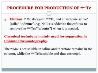 PROCEDURE FOR PRODUCTION OF 99mTc
4. Elution: 99Mo decays to 99mTc, and an isotonic saline*
(called “eluant”, e.g. NaCl) is added to the column to
remove the 99mTc (“eluate”) when it is needed.
Chemical technique mainly used for separation is
Column Chromatography.
The 99Mo is not soluble in saline and therefore remains in the
column, while the 99mTc is soluble and thus extracted.
43
 