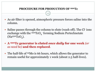  As air filter is opened, atmospheric pressure forces saline into the
column.
 Saline passes through the column to elute (wash off). The Cl- ions
exchange with the 99mTcO4
- forming Sodium Pertechnetate
(Na93mTcO4).
 A 99mTc generator is eluted once daily for one week (or
as need be) and then replaced.
 The half-life of 99Mo is 66 hours, which allows the generator to
remain useful for approximately 1 week (about 2.5 half-lives).
45
PROCEDURE FOR PRODUCTION OF 99mTc
 