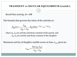 Recall that activity, A = λN
The formula that governs the ratios of the activities is:
where AP, λP are activity and decay constant of the parent, and
AD, λD are activity and decay constant of the daughter
Maximum activity of daughter nuclide occurs at time, tmax given by:
48
TRANSIENT vs SECULAR EQUILIBRIUM (contd.)
 