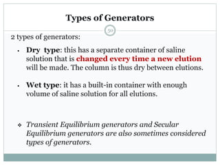 Types of Generators
2 types of generators:
• Dry type: this has a separate container of saline
solution that is changed every time a new elution
will be made. The column is thus dry between elutions.
• Wet type: it has a built-in container with enough
volume of saline solution for all elutions.
 Transient Equilibrium generators and Secular
Equilibrium generators are also sometimes considered
types of generators.
50
 