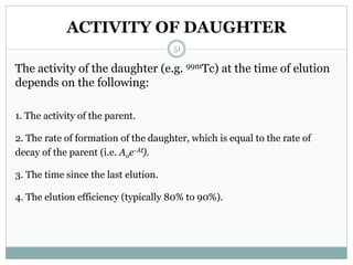 ACTIVITY OF DAUGHTER
The activity of the daughter (e.g. 99mTc) at the time of elution
depends on the following:
1. The activity of the parent.
2. The rate of formation of the daughter, which is equal to the rate of
decay of the parent (i.e. Aoe-λt).
3. The time since the last elution.
4. The elution efficiency (typically 80% to 90%).
51
 