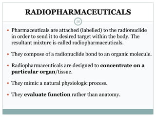 RADIOPHARMACEUTICALS
 Pharmaceuticals are attached (labelled) to the radionuclide
in order to send it to desired target within the body. The
resultant mixture is called radiopharmaceuticals.
 They compose of a radionuclide bond to an organic molecule.
 Radiopharmaceuticals are designed to concentrate on a
particular organ/tissue.
 They mimic a natural physiologic process.
 They evaluate function rather than anatomy.
56
 