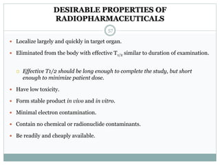DESIRABLE PROPERTIES OF
RADIOPHARMACEUTICALS
 Localize largely and quickly in target organ.
 Eliminated from the body with effective T1/2 similar to duration of examination.
 Effective T1/2 should be long enough to complete the study, but short
enough to minimize patient dose.
 Have low toxicity.
 Form stable product in vivo and in vitro.
 Minimal electron contamination.
 Contain no chemical or radionuclide contaminants.
 Be readily and cheaply available.
57
 