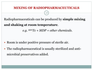 MIXING OF RADIOPHARMACEUTICALS
Radiopharmaceuticals can be produced by simple mixing
and shaking at room temperature.
e.g. 99mTc + MDP + other chemicals.
 Room is under positive pressure of sterile air.
 The radiopharmaceutical is usually sterilized and anti-
microbial preservatives added.
58
 