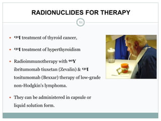 RADIONUCLIDES FOR THERAPY
61
 131I treatment of thyroid cancer,
 131I treatment of hyperthyroidism
 Radioimmunotherapy with 90Y
ibritumomab tiuxetan (Zevalin) & 131I
tositumomab (Bexxar) therapy of low-grade
non-Hodgkin's lymphoma.
 They can be administered in capsule or
liquid solution form.
 