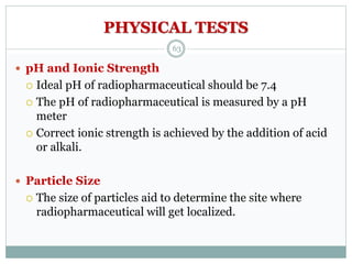 PHYSICAL TESTS
 pH and Ionic Strength
 Ideal pH of radiopharmaceutical should be 7.4
 The pH of radiopharmaceutical is measured by a pH
meter
 Correct ionic strength is achieved by the addition of acid
or alkali.
 Particle Size
 The size of particles aid to determine the site where
radiopharmaceutical will get localized.
63
 
