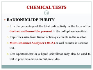 CHEMICAL TESTS
 RADIONUCLIDE PURITY
 It is the percentage of the total radioactivity in the form of the
desired radionuclide present in the radiopharmaceutical.
 Impurities arise from fission of heavy elements in the reactor.
 Multi-Channel Analyser (MCA) or well counter is used for
test.
 Beta Spectrometer or a liquid scintillator may also be used to
test in pure beta emission radionuclides.
64
 