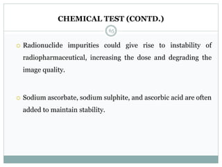 CHEMICAL TEST (CONTD.)
 Radionuclide impurities could give rise to instability of
radiopharmaceutical, increasing the dose and degrading the
image quality.
 Sodium ascorbate, sodium sulphite, and ascorbic acid are often
added to maintain stability.
65
 