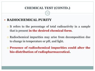 CHEMICAL TEST (CONTD.)
 RADIOCHEMICAL PURITY
 It refers to the percentage of total radioactivity in a sample
that is present in the desired chemical form.
 Radiochemical impurities may arise from decomposition due
to change in temperature or pH, and light.
 Presence of radiochemical impurities could alter the
bio-distribution of radiopharmaceutical.
66
 