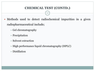 CHEMICAL TEST (CONTD.)
 Methods used to detect radiochemical impurities in a given
radiopharmaceutical include;
 Gel chromatography
 Precipitation
 Solvent extraction
 High performance liquid chromatography (HPLC)
 Distillation
67
 