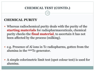 CHEMICAL TEST (CONTD.)
CHEMICAL PURITY
 Whereas radiochemical purity deals with the purity of the
starting materials for radiopharmaceuticals, chemical
purity checks the final material, to ascertain it has not
been affected by the process (milking).
 e.g. Presence of Al ions in Tc radiopharms, gotten from the
alumina in the 99mTc generator.
 A simple colorimetric limit test (spot colour test) is used for
alumina.
68
 