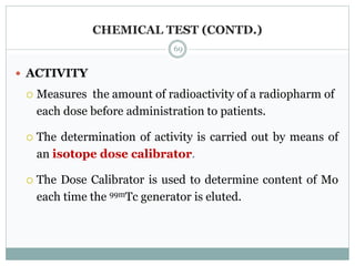 CHEMICAL TEST (CONTD.)
 ACTIVITY
 Measures the amount of radioactivity of a radiopharm of
each dose before administration to patients.
 The determination of activity is carried out by means of
an isotope dose calibrator.
 The Dose Calibrator is used to determine content of Mo
each time the 99mTc generator is eluted.
69
 