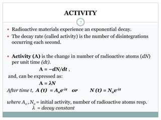 ACTIVITY
 Radioactive materials experience an exponential decay.
 The decay rate (called activity) is the number of disintegrations
occurring each second.
 Activity (A) is the change in number of radioactive atoms (dN)
per unit time (dt).
A = –dN/dt ,
and, can be expressed as:
A = λN
After time t, A (t) = Aoe-λt or N (t) = Noe-λt
where Ao , No = initial activity, number of radioactive atoms resp.
λ = decay constant
7
 