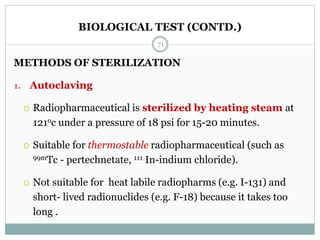 BIOLOGICAL TEST (CONTD.)
METHODS OF STERILIZATION
1. Autoclaving
 Radiopharmaceutical is sterilized by heating steam at
121oc under a pressure of 18 psi for 15-20 minutes.
 Suitable for thermostable radiopharmaceutical (such as
99mTc - pertechnetate, 111 In-indium chloride).
 Not suitable for heat labile radiopharms (e.g. I-131) and
short- lived radionuclides (e.g. F-18) because it takes too
long .
71
 