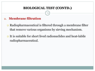 BIOLOGICAL TEST (CONTD.)
2. Membrane filtration
 Radiopharmaceutical is filtered through a membrane filter
that remove various organisms by sieving mechanism.
 It is suitable for short lived radionuclides and heat-labile
radiopharmaceutical.
72
 