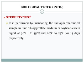 BIOLOGICAL TEST (CONTD.)
 STERILITY TEST
 It is performed by incubating the radiopharmaceutical
sample in fluid Thioglycollate medium or soybean-casein
digest at 300C to 350C and 200C to 250C for 14 days
respectively.
74
 