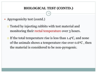 BIOLOGICAL TEST (CONTD.)
 Apyrogenicity test (contd.)
 Tested by injecting rabbits with test material and
monitoring their rectal temperature over 3 hours.
 If the total temperature rise is less than 1.4oC, and none
of the animals shows a temperature rise over 0.60C , then
the material is considered to be non-pyrogenic.
76
 
