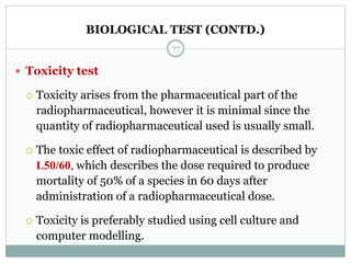 BIOLOGICAL TEST (CONTD.)
 Toxicity test
 Toxicity arises from the pharmaceutical part of the
radiopharmaceutical, however it is minimal since the
quantity of radiopharmaceutical used is usually small.
 The toxic effect of radiopharmaceutical is described by
L50/60, which describes the dose required to produce
mortality of 50% of a species in 60 days after
administration of a radiopharmaceutical dose.
 Toxicity is preferably studied using cell culture and
computer modelling.
77
 