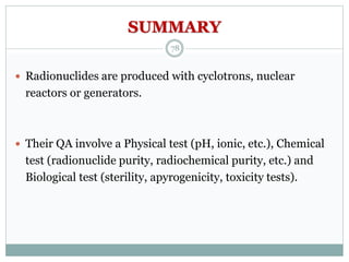 SUMMARY
 Radionuclides are produced with cyclotrons, nuclear
reactors or generators.
 Their QA involve a Physical test (pH, ionic, etc.), Chemical
test (radionuclide purity, radiochemical purity, etc.) and
Biological test (sterility, apyrogenicity, toxicity tests).
78
 