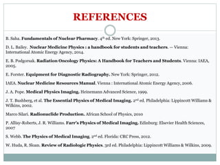 REFERENCES
B. Saha. Fundamentals of Nuclear Pharmacy. 4th ed. New York: Springer, 2013.
D. L. Bailey. Nuclear Medicine Physics : a handbook for students and teachers. — Vienna:
International Atomic Energy Agency, 2014.
E. B. Podgorsak. Radiation Oncology Physics: A Handbook for Teachers and Students. Vienna: IAEA,
2005.
E. Forster. Equipment for Diagnostic Radiography. New York: Springer, 2012.
IAEA. Nuclear Medicine Resources Manual. Vienna : International Atomic Energy Agency, 2006.
J. A. Pope. Medical Physics Imaging. Heinemann Advanced Science, 1999.
J. T. Bushberg, et al. The Essential Physics of Medical Imaging. 2nd ed. Philadelphia: Lippincott Williams &
Wilkins, 2002.
Marco Silari. Radionuclide Production. African School of Physics, 2010
P. Allisy-Roberts, J. R. Williams. Farr’s Physics of Medical Imaging. Edinburg: Elsevier Health Sciences,
2007
S. Webb. The Physics of Medical Imaging. 2nd ed. Florida: CRC Press, 2012.
W. Huda, R. Sloan. Review of Radiologic Physics. 3rd ed. Philadelphia: Lippincott Williams & Wilkins, 2009.
 