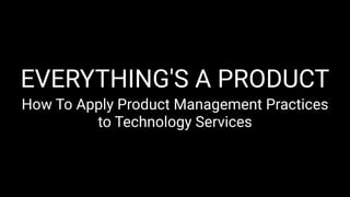EVERYTHING'S A PRODUCT
How To Apply Product Management Practices
to Technology Services
 