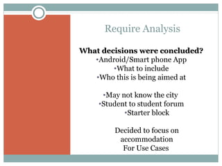 Require Analysis
What decisions were concluded?
•Android/Smart phone App
•What to include
•Who this is being aimed at
•May not know the city
•Student to student forum
•Starter block
Decided to focus on
accommodation
For Use Cases

 