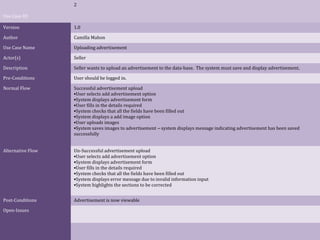 2
Use Case ID
Version

1.0

Author

Camilla Mahon

Use Case Name

Uploading advertisement

Actor(s)

Seller

Description

Seller wants to upload an advertisement to the data-base. The system must save and display advertisement.

Pre-Conditions

User should be logged in.

Normal Flow

Successful advertisement upload
•User selects add advertisement option
•System displays advertisement form
•User fills in the details required
•System checks that all the fields have been filled out
•System displays a add image option
•User uploads images
•System saves images to advertisement – system displays message indicating advertisement has been saved
successfully

Alternative Flow

Un-Successful advertisement upload
•User selects add advertisement option
•System displays advertisement form
•User fills in the details required
•System checks that all the fields have been filled out
•System displays error message due to invalid information input
•System highlights the sections to be corrected

Post-Conditions

Advertisement is now viewable

Open-Issues

 