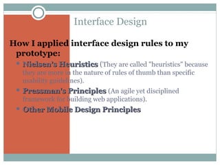 Interface Design
How I applied interface design rules to my
prototype:
 Nielsen’s Heuristics

(They are called "heuristics" because

they are more in the nature of rules of thumb than specific
usability guidelines).
 Pressman's

Principles (An agile yet disciplined

framework for building web applications).
 Other Mobile Design Principles

 