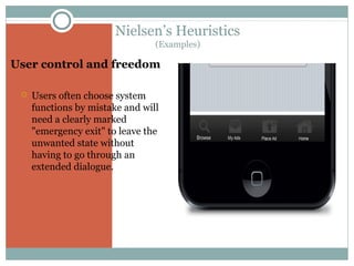 Nielsen’s Heuristics
(Examples)

User control and freedom


Users often choose system
functions by mistake and will
need a clearly marked
"emergency exit" to leave the
unwanted state without
having to go through an
extended dialogue.

 