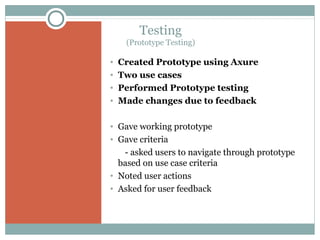 Testing
(Prototype Testing)

•
•
•
•

Created Prototype using Axure
Two use cases
Performed Prototype testing
Made changes due to feedback

• Gave working prototype
• Gave criteria
- asked users to navigate through prototype
based on use case criteria
• Noted user actions
• Asked for user feedback

 