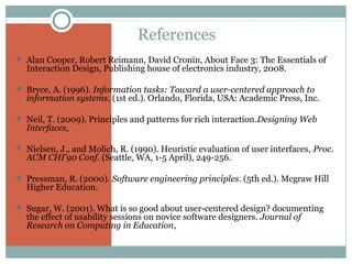 References
 Alan Cooper, Robert Reimann, David Cronin, About Face 3: The Essentials of

Interaction Design, Publishing house of electronics industry, 2008.

 Bryce, A. (1996). Information tasks: Toward a user-centered approach to

information systems. (1st ed.). Orlando, Florida, USA: Academic Press, Inc.

 Neil, T. (2009). Principles and patterns for rich interaction.Designing Web

Interfaces,

 Nielsen, J., and Molich, R. (1990). Heuristic evaluation of user interfaces, Proc.

ACM CHI'90 Conf. (Seattle, WA, 1-5 April), 249-256.

 Pressman, R. (2000). Software engineering principles. (5th ed.). Mcgraw Hill

Higher Education.

 Sugar, W. (2001). What is so good about user-centered design? documenting

the effect of usability sessions on novice software designers. Journal of
Research on Computing in Education,

 