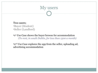 My users

Two users;
•Buyer (Student)
•Seller (Landlord)
•1st Use Case shows the buyer browse for accommodation
(To rent, in south Dublin, for less than 1500 a month)
•2nd Use Case explores the app from the seller, uploading ad,
advertising accommodation

 