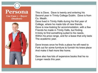 Persona
Use Case 1 – Buyer
(Student)

This is Dave. Dave is twenty and entering his
Second year in Trinity College Dublin. Dave is from
Co. Meath.
Dave lived in Trinity Halls during his first year of
College, where he made lots of new friends.
Dave is now looking for accommodation, with a few
Friends he made in Trinity Halls, but finding
It tricky to find something suited to his needs,
Within his price range, and for a lease that only lasts
The academic year.
Dave knows once he finds a place he will need to
Fork out for some furniture to furnish his knew place
And make it feel more like home.
Dave also has lots of expensive books that he no
Longer needs this year.

 