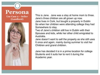 Persona
Use Case 2 – Seller
(Landlord)

This is Jane. Jane was a stay at home mom to three.
Jane’s three children are all grown up now.
Jane lives in Cork, but bought a property in Dublin
So when her children were attending college they had
Somewhere to stay.
Two of Jane’s children still live in Dublin with their
Spouses and kids, while her other child emigrated to
Australia.
Jane doesn’t want to sell the property as she still uses
It once and again, mainly during summer to visit her
Children and grand children.
Jane has decided it is in a prime location for college
Students and it suits her to rent it during the
Academic year.

 