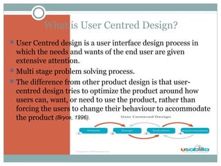 What is User Centred Design?
 User Centred design is a user interface design process in

which the needs and wants of the end user are given
extensive attention.
 Multi stage problem solving process.
 The difference from other product design is that usercentred design tries to optimize the product around how
users can, want, or need to use the product, rather than
forcing the users to change their behaviour to accommodate
the product (Bryce, 1996).

 