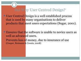 But Why User Centred Design?
User Centred Design is a well established process

that is used by many organisations to deliver
products that meet users expectations (Sugar, 2001).
Ensures that the software is usable to novice users as

well as advanced users.
Prevents loss of money, due to insurance of use
(Cooper, Reimann & Cronin, 2008)

 