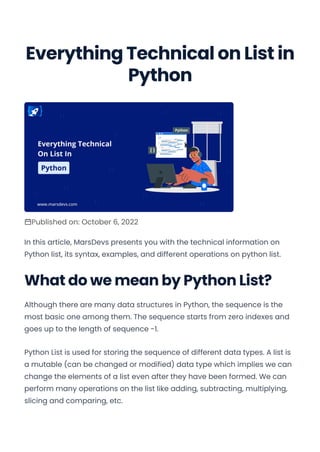 Everything Technical on List in
Python
Published on: October 6, 2022
In this article, MarsDevs presents you with the technical information on
Python list, its syntax, examples, and different operations on python list.
What do we mean by Python List?
Although there are many data structures in Python, the sequence is the
most basic one among them. The sequence starts from zero indexes and
goes up to the length of sequence -1.
Python List is used for storing the sequence of different data types. A list is
a mutable (can be changed or modified) data type which implies we can
change the elements of a list even after they have been formed. We can
perform many operations on the list like adding, subtracting, multiplying,
slicing and comparing, etc.
Convert web pages and HTML files to PDF in your applications with the Pdfcrowd HTML to PDF API Printed with Pdfcrowd.com
 