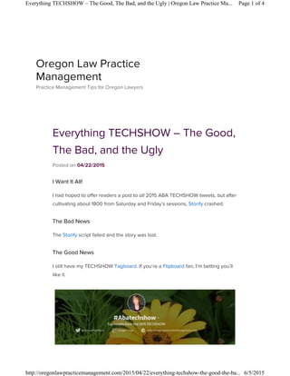 Everything TECHSHOW – The Good,
The Bad, and the Ugly
Posted on 04/22/2015
I Want It All!
I had hoped to offer readers a post to all 2015 ABA TECHSHOW tweets, but after
cultivating about 1800 from Saturday and Friday’s sessions, Storify crashed.
The Bad News
The Storify script failed and the story was lost.
The Good News
I still have my TECHSHOW Tagboard. If you’re a Flipboard fan, I’m betting you’ll
like it.
Oregon Law Practice
Management
Practice Management Tips for Oregon Lawyers
Page 1 of 4Everything TECHSHOW – The Good, The Bad, and the Ugly | Oregon Law Practice Ma...
6/5/2015http://oregonlawpracticemanagement.com/2015/04/22/everything-techshow-the-good-the-ba...
 