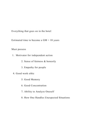 Everything that goes on in the hotel
Estimated time to become a GM = 10 years
Must possess
1. Motivator for independent action
2. Sense of fairness & honestly
3. Empathy for people
4. Good work ethic
5. Good Memory
6. Good Concentration
7. Ability to Analyze Oneself
8. How One Handles Unexpected Situations
 