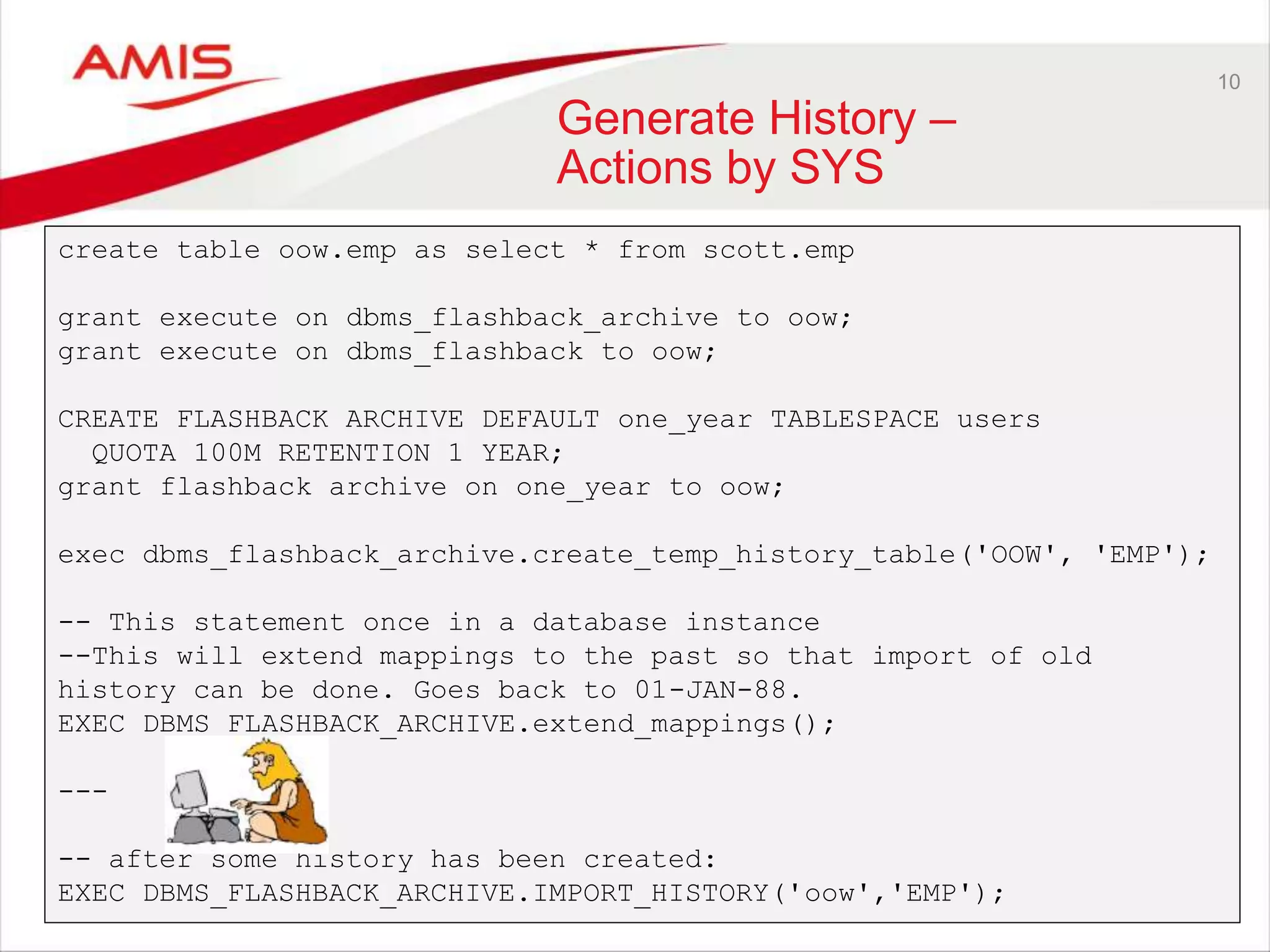 10 Generate History – Actions by SYS create table oow.emp as select * from scott.emp grant execute on dbms_flashback_archive to oow; grant execute on dbms_flashback to oow; CREATE FLASHBACK ARCHIVE DEFAULT one_year TABLESPACE users QUOTA 100M RETENTION 1 YEAR; grant flashback archive on one_year to oow; exec dbms_flashback_archive.create_temp_history_table('OOW', 'EMP'); -- This statement once in a database instance --This will extend mappings to the past so that import of old history can be done. Goes back to 01-JAN-88. EXEC DBMS_FLASHBACK_ARCHIVE.extend_mappings(); --- -- after some history has been created: EXEC DBMS_FLASHBACK_ARCHIVE.IMPORT_HISTORY('oow','EMP'); 