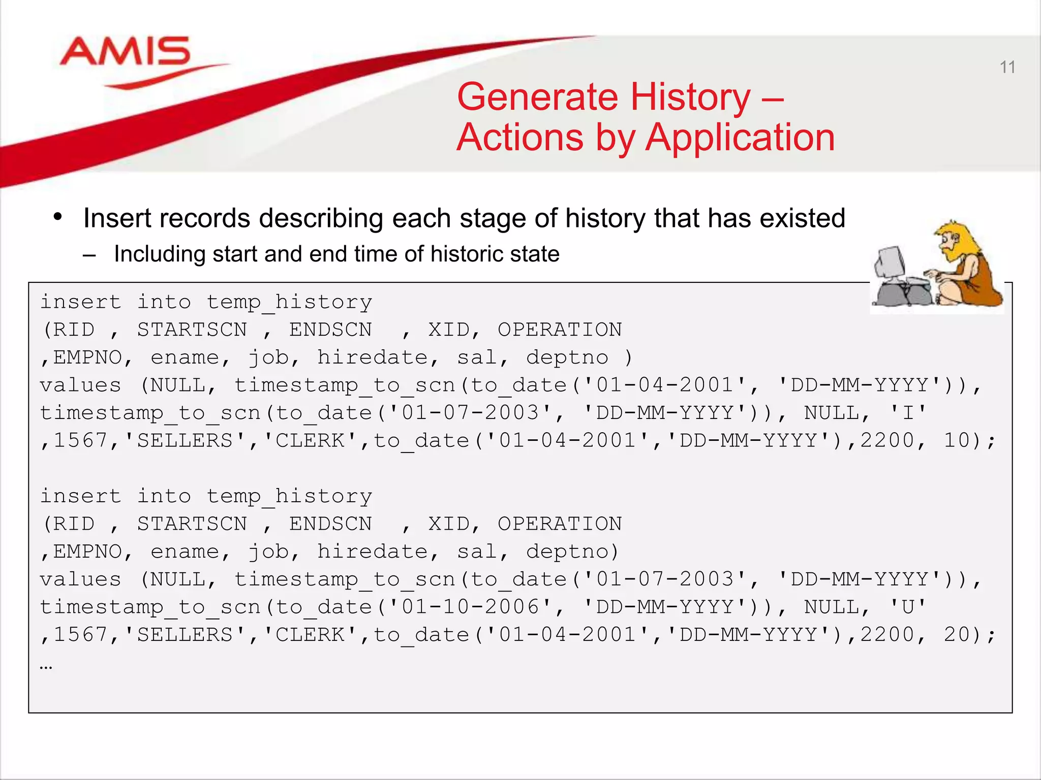 11 Generate History – Actions by Application • Insert records describing each stage of history that has existed – Including start and end time of historic state insert into temp_history (RID , STARTSCN , ENDSCN , XID, OPERATION ,EMPNO, ename, job, hiredate, sal, deptno ) values (NULL, timestamp_to_scn(to_date('01-04-2001', 'DD-MM-YYYY')), timestamp_to_scn(to_date('01-07-2003', 'DD-MM-YYYY')), NULL, 'I' ,1567,'SELLERS','CLERK',to_date('01-04-2001','DD-MM-YYYY'),2200, 10); insert into temp_history (RID , STARTSCN , ENDSCN , XID, OPERATION ,EMPNO, ename, job, hiredate, sal, deptno) values (NULL, timestamp_to_scn(to_date('01-07-2003', 'DD-MM-YYYY')), timestamp_to_scn(to_date('01-10-2006', 'DD-MM-YYYY')), NULL, 'U' ,1567,'SELLERS','CLERK',to_date('01-04-2001','DD-MM-YYYY'),2200, 20); … 