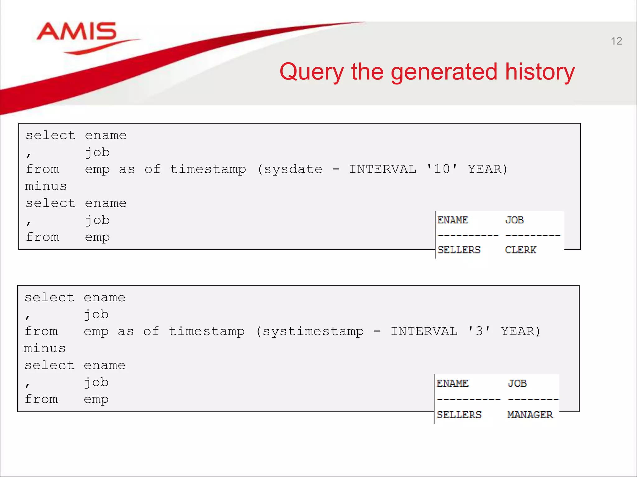 12 Query the generated history select ename , job from emp as of timestamp (sysdate - INTERVAL '10' YEAR) minus select ename , job from emp select ename , job from emp as of timestamp (systimestamp - INTERVAL '3' YEAR) minus select ename , job from emp 