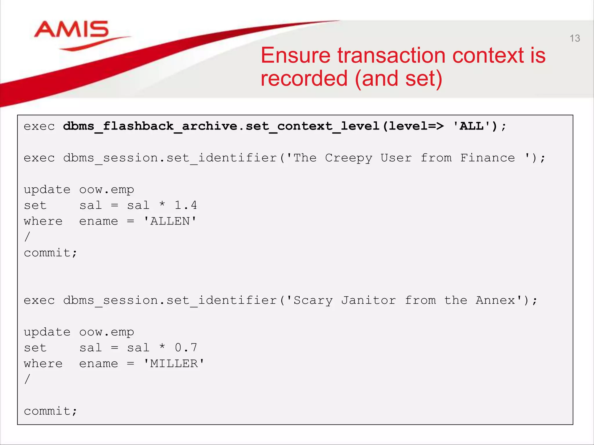 13 Ensure transaction context is recorded (and set) exec dbms_flashback_archive.set_context_level(level=> 'ALL'); exec dbms_session.set_identifier('The Creepy User from Finance '); update oow.emp set sal = sal * 1.4 where ename = 'ALLEN' / commit; exec dbms_session.set_identifier('Scary Janitor from the Annex'); update oow.emp set sal = sal * 0.7 where ename = 'MILLER' / commit; 