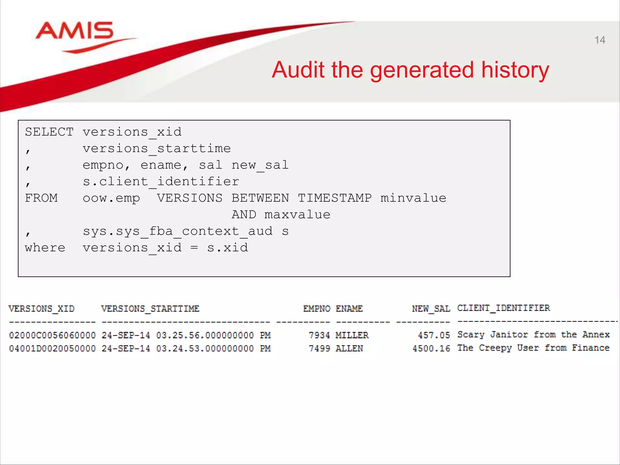 14 Audit the generated history SELECT versions_xid , versions_starttime , empno, ename, sal new_sal , s.client_identifier FROM oow.emp VERSIONS BETWEEN TIMESTAMP minvalue AND maxvalue , sys.sys_fba_context_aud s where versions_xid = s.xid 