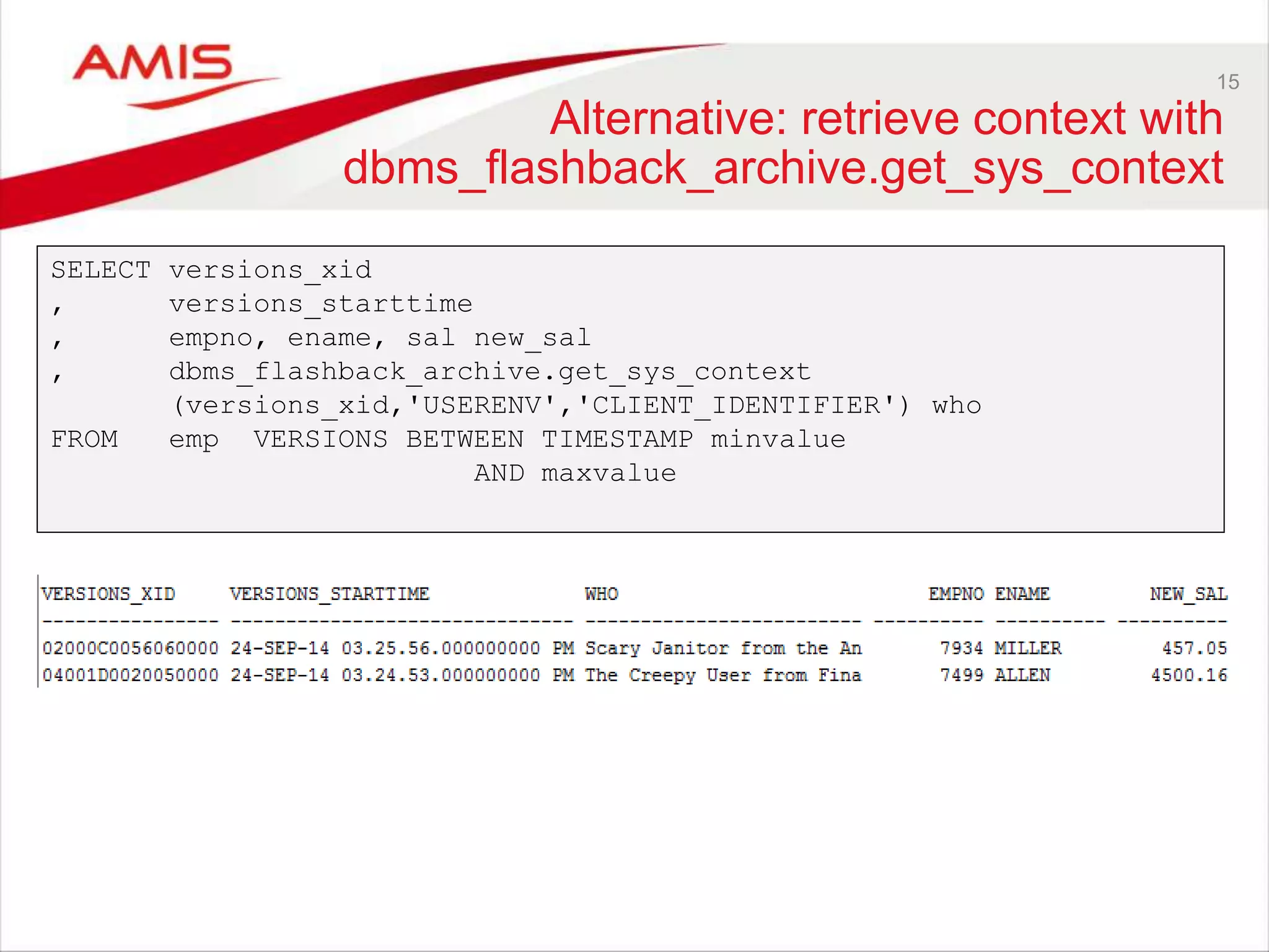 15 Alternative: retrieve context with dbms_flashback_archive.get_sys_context SELECT versions_xid , versions_starttime , empno, ename, sal new_sal , dbms_flashback_archive.get_sys_context (versions_xid,'USERENV','CLIENT_IDENTIFIER') who FROM emp VERSIONS BETWEEN TIMESTAMP minvalue AND maxvalue 