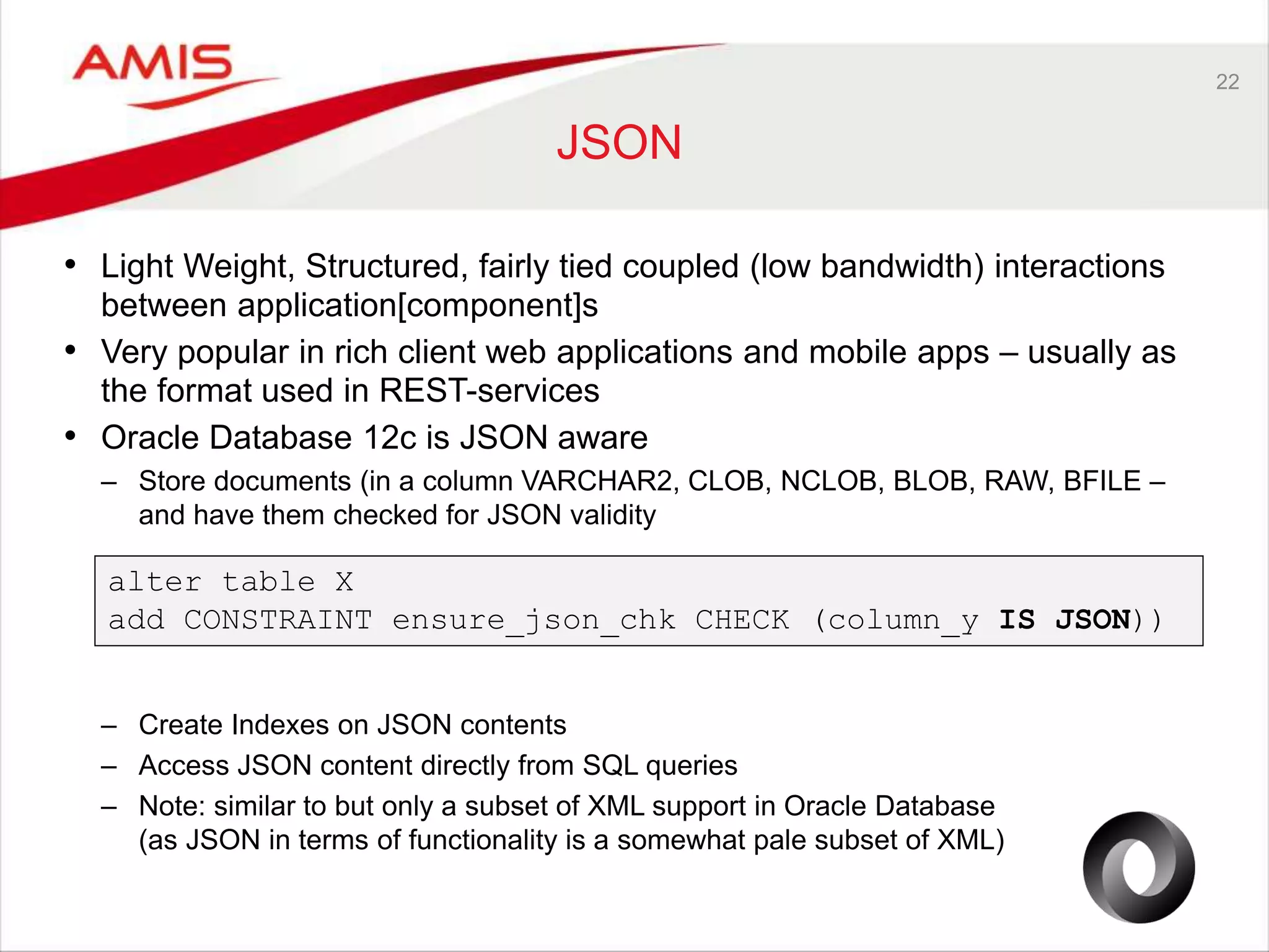 22 JSON • Light Weight, Structured, fairly tied coupled (low bandwidth) interactions between application[component]s • Very popular in rich client web applications and mobile apps – usually as the format used in REST-services • Oracle Database 12c is JSON aware – Store documents (in a column VARCHAR2, CLOB, NCLOB, BLOB, RAW, BFILE – and have them checked for JSON validity alter table X add CONSTRAINT ensure_json_chk CHECK (column_y IS JSON)) – Create Indexes on JSON contents – Access JSON content directly from SQL queries – Note: similar to but only a subset of XML support in Oracle Database (as JSON in terms of functionality is a somewhat pale subset of XML) 
