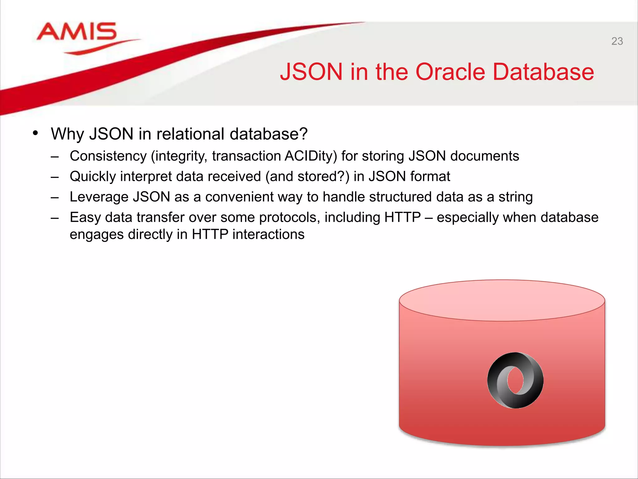 23 JSON in the Oracle Database • Why JSON in relational database? – Consistency (integrity, transaction ACIDity) for storing JSON documents – Quickly interpret data received (and stored?) in JSON format – Leverage JSON as a convenient way to handle structured data as a string – Easy data transfer over some protocols, including HTTP – especially when database engages directly in HTTP interactions 