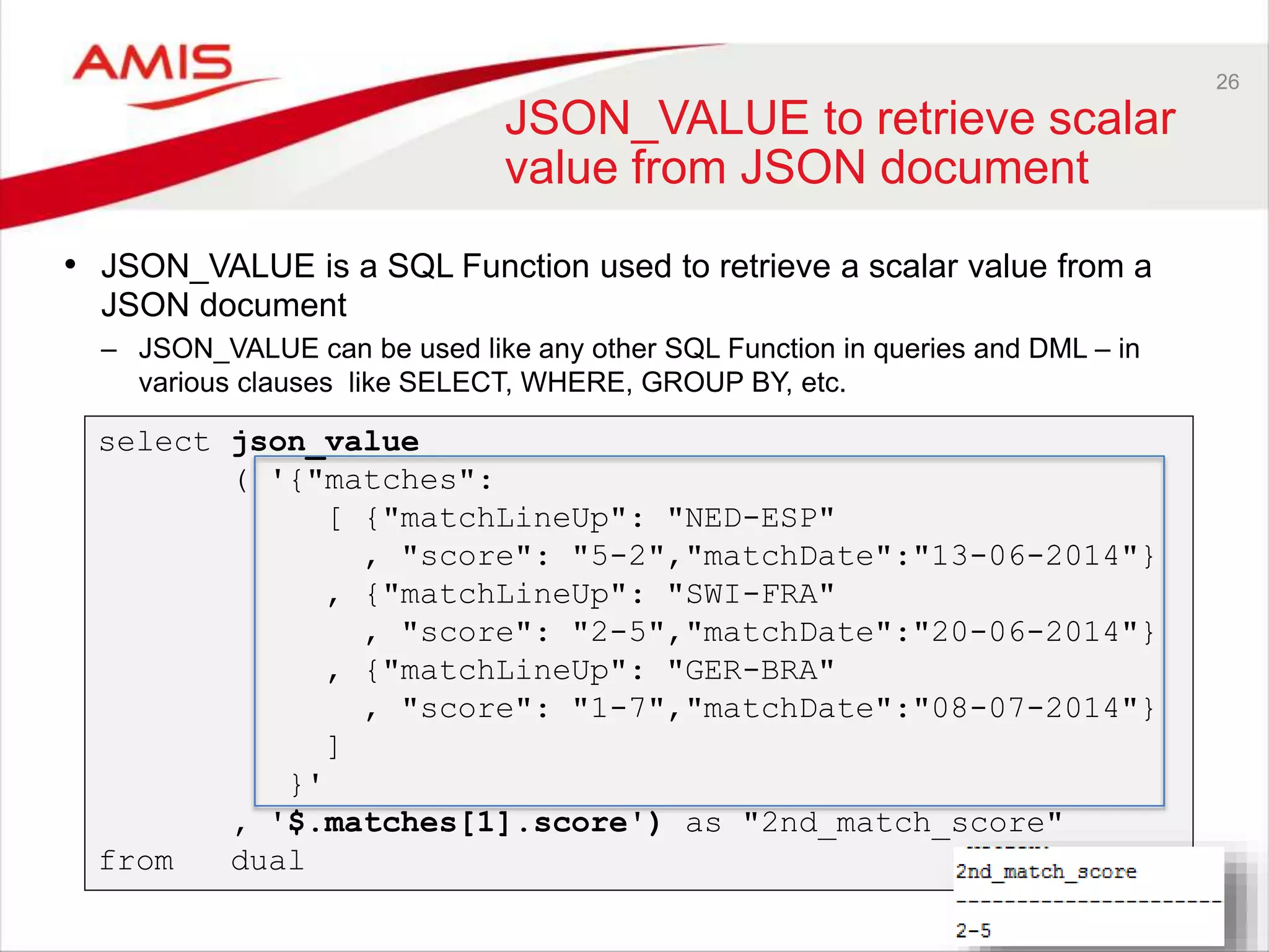 26 JSON_VALUE to retrieve scalar value from JSON document • JSON_VALUE is a SQL Function used to retrieve a scalar value from a JSON document – JSON_VALUE can be used like any other SQL Function in queries and DML – in various clauses like SELECT, WHERE, GROUP BY, etc. select json_value ( '{"matches": [ {"matchLineUp": "NED-ESP" , "score": "5-2","matchDate":"13-06-2014"} , {"matchLineUp": "SWI-FRA" , "score": "2-5","matchDate":"20-06-2014"} , {"matchLineUp": "GER-BRA" , "score": "1-7","matchDate":"08-07-2014"} ] }' , '$.matches[1].score') as "2nd_match_score" from dual 