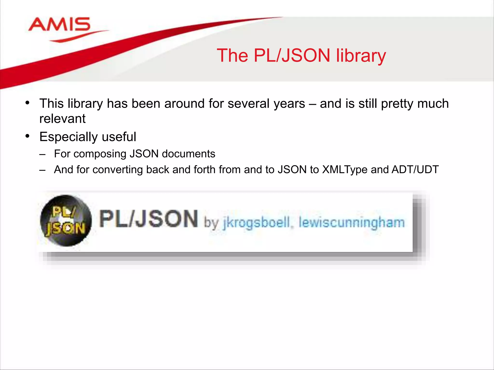The PL/JSON library • This library has been around for several years – and is still pretty much relevant • Especially useful – For composing JSON documents – And for converting back and forth from and to JSON to XMLType and ADT/UDT 